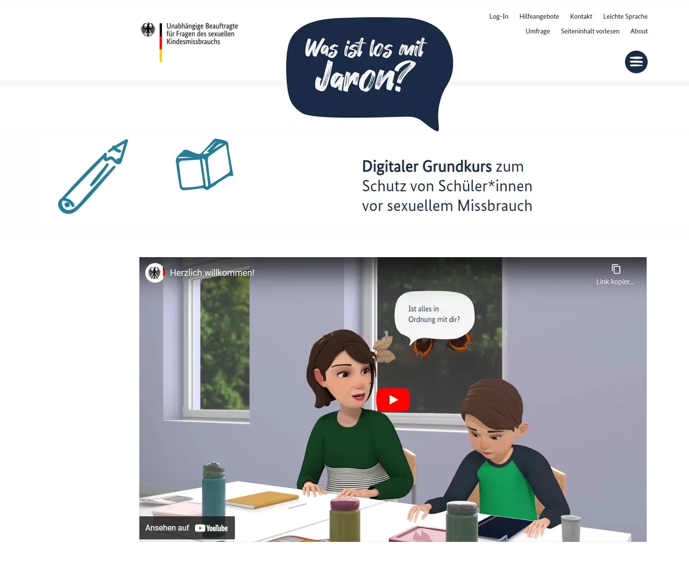 „Was ist los mit Jaron?“ ist ein Angebot der Unabhängigen Beauftragten für Fragen des sexuellen Kindesmissbrauchs (UBSKM). Der digitale Grundkurs richtet sich in erster Linie an schulische Beschäftigte und will sie an das Thema Sexualisierte Gewalt an Kindern und Jugendlichen heranführen. Aber auch Fachkräfte der Kinder- und Jugendhilfe erhalten hier zahlreiche Hilfestellungen für die Praxis und konkrete Beispiele, wie man mit Kindern ins Gespräch gehen kann. Der Kurs zeigt, dass es nicht genügt, ansprechbar zu sein und abzuwarten, ob Kinder das Gespräch suchen. Er ermutigt dazu, aktiv auf sie zuzugehen, wenn man sich Sorgen macht.